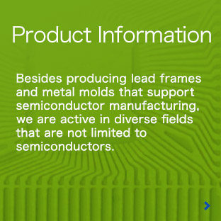 Product Information:Besides producing lead frames and metal molds that support semiconductor manufacturing, we are active in diverse fields that are not limited to semiconductors.